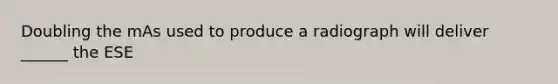 Doubling the mAs used to produce a radiograph will deliver ______ the ESE