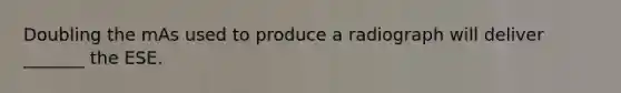 Doubling the mAs used to produce a radiograph will deliver _______ the ESE.
