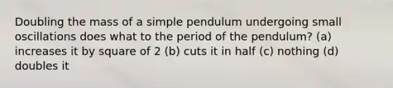 Doubling the mass of a simple pendulum undergoing small oscillations does what to the period of the pendulum? (a) increases it by square of 2 (b) cuts it in half (c) nothing (d) doubles it