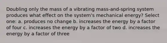 Doubling only the mass of a vibrating mass-and-spring system produces what effect on the system's mechanical energy? Select one: a. produces no change b. increases the energy by a factor of four c. increases the energy by a factor of two d. increases the energy by a factor of three