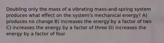 Doubling only the mass of a vibrating mass-and-spring system produces what effect on the system's mechanical energy? A) produces no change B) increases the energy by a factor of two C) increases the energy by a factor of three D) increases the energy by a factor of four