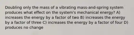 Doubling only the mass of a vibrating mass-and-spring system produces what effect on the system's mechanical energy? A) increases the energy by a factor of two B) increases the energy by a factor of three C) increases the energy by a factor of four D) produces no change