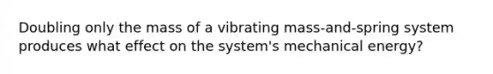 Doubling only the mass of a vibrating mass-and-spring system produces what effect on the system's mechanical energy?