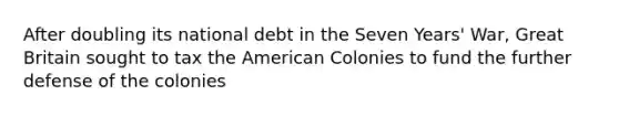 After doubling its national debt in the Seven Years' War, Great Britain sought to tax the American Colonies to fund the further defense of the colonies