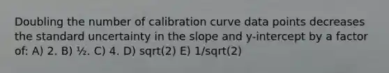 Doubling the number of calibration curve data points decreases the standard uncertainty in the slope and y-intercept by a factor of: A) 2. B) ½. C) 4. D) sqrt(2) E) 1/sqrt(2)