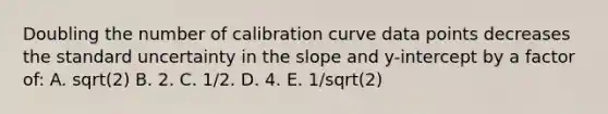 Doubling the number of calibration curve data points decreases the standard uncertainty in the slope and y-intercept by a factor of: A. sqrt(2) B. 2. C. 1/2. D. 4. E. 1/sqrt(2)