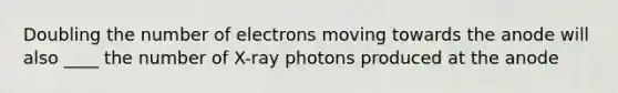 Doubling the number of electrons moving towards the anode will also ____ the number of X-ray photons produced at the anode