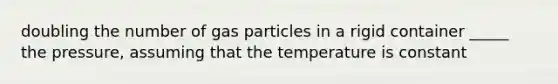 doubling the number of gas particles in a rigid container _____ the pressure, assuming that the temperature is constant