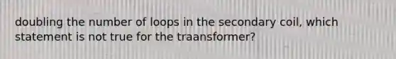 doubling the number of loops in the secondary coil, which statement is not true for the traansformer?