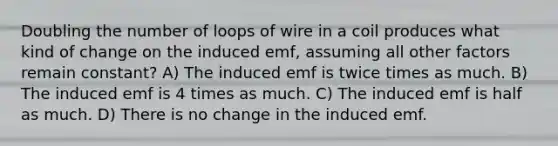 Doubling the number of loops of wire in a coil produces what kind of change on the induced emf, assuming all other factors remain constant? A) The induced emf is twice times as much. B) The induced emf is 4 times as much. C) The induced emf is half as much. D) There is no change in the induced emf.