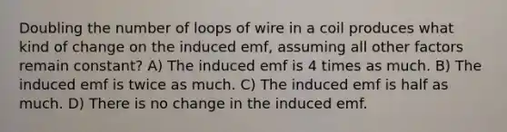 Doubling the number of loops of wire in a coil produces what kind of change on the induced emf, assuming all other factors remain constant? A) The induced emf is 4 times as much. B) The induced emf is twice as much. C) The induced emf is half as much. D) There is no change in the induced emf.