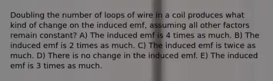 Doubling the number of loops of wire in a coil produces what kind of change on the induced emf, assuming all other factors remain constant? A) The induced emf is 4 times as much. B) The induced emf is 2 times as much. C) The induced emf is twice as much. D) There is no change in the induced emf. E) The induced emf is 3 times as much.