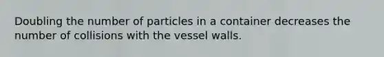 Doubling the number of particles in a container decreases the number of collisions with the vessel walls.