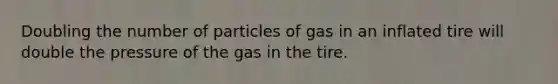 Doubling the number of particles of gas in an inflated tire will double the pressure of the gas in the tire.