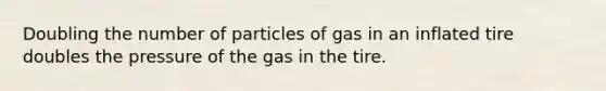 Doubling the number of particles of gas in an inflated tire doubles the pressure of the gas in the tire.