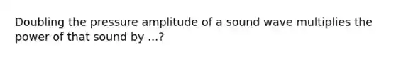 Doubling the pressure amplitude of a sound wave multiplies the power of that sound by ...?