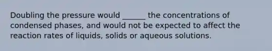 Doubling the pressure would ______ the concentrations of condensed phases, and would not be expected to affect the reaction rates of liquids, solids or aqueous solutions.