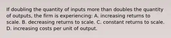 If doubling the quantity of inputs <a href='https://www.questionai.com/knowledge/keWHlEPx42-more-than' class='anchor-knowledge'>more than</a> doubles the quantity of outputs, the firm is experiencing: A. increasing returns to scale. B. decreasing returns to scale. C. constant returns to scale. D. increasing costs per unit of output.