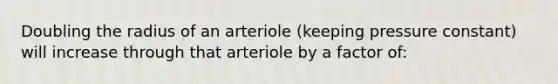 Doubling the radius of an arteriole (keeping pressure constant) will increase through that arteriole by a factor of: