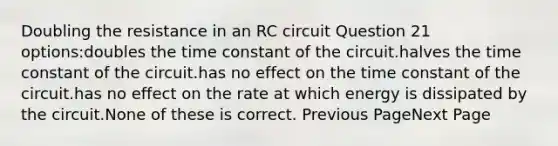 Doubling the resistance in an RC circuit Question 21 options:doubles the time constant of the circuit.halves the time constant of the circuit.has no effect on the time constant of the circuit.has no effect on the rate at which energy is dissipated by the circuit.None of these is correct. Previous PageNext Page