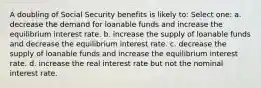 A doubling of Social Security benefits is likely to: Select one: a. decrease the demand for loanable funds and increase the equilibrium interest rate. b. increase the supply of loanable funds and decrease the equilibrium interest rate. c. decrease the supply of loanable funds and increase the equilibrium interest rate. d. increase the real interest rate but not the nominal interest rate.