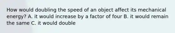 How would doubling the speed of an object affect its mechanical energy? A. it would increase by a factor of four B. it would remain the same C. it would double