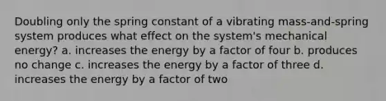 Doubling only the spring constant of a vibrating mass-and-spring system produces what effect on the system's mechanical energy? a. increases the energy by a factor of four b. produces no change c. increases the energy by a factor of three d. increases the energy by a factor of two