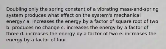 Doubling only the spring constant of a vibrating mass-and-spring system produces what effect on the system's mechanical energy? a. increases the energy by a factor of square root of two b. produces no change c. increases the energy by a factor of three d. increases the energy by a factor of two e. increases the energy by a factor of four