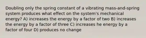 Doubling only the spring constant of a vibrating mass-and-spring system produces what effect on the system's mechanical energy? A) increases the energy by a factor of two B) increases the energy by a factor of three C) increases he energy by a factor of four D) produces no change