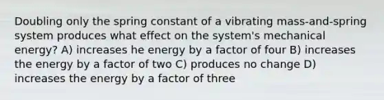 Doubling only the spring constant of a vibrating mass-and-spring system produces what effect on the system's mechanical energy? A) increases he energy by a factor of four B) increases the energy by a factor of two C) produces no change D) increases the energy by a factor of three