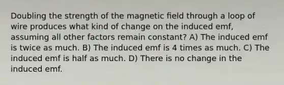 Doubling the strength of the magnetic ﬁeld through a loop of wire produces what kind of change on the induced emf, assuming all other factors remain constant? A) The induced emf is twice as much. B) The induced emf is 4 times as much. C) The induced emf is half as much. D) There is no change in the induced emf.