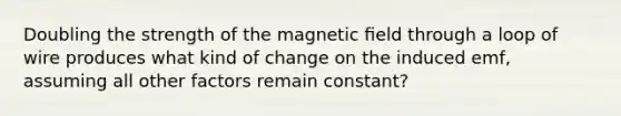 Doubling the strength of the magnetic ﬁeld through a loop of wire produces what kind of change on the induced emf, assuming all other factors remain constant?