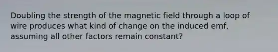 Doubling the strength of the magnetic field through a loop of wire produces what kind of change on the induced emf, assuming all other factors remain constant?