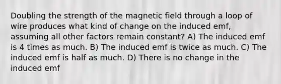 Doubling the strength of the magnetic field through a loop of wire produces what kind of change on the induced emf, assuming all other factors remain constant? A) The induced emf is 4 times as much. B) The induced emf is twice as much. C) The induced emf is half as much. D) There is no change in the induced emf