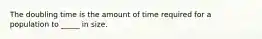 The doubling time is the amount of time required for a population to _____ in size.