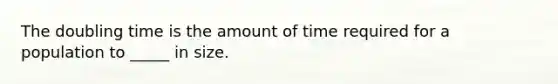 The doubling time is the amount of time required for a population to _____ in size.