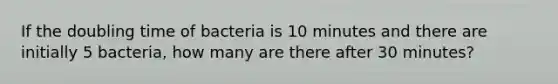 If the doubling time of bacteria is 10 minutes and there are initially 5 bacteria, how many are there after 30 minutes?