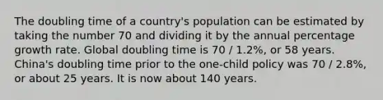 The doubling time of a country's population can be estimated by taking the number 70 and dividing it by the annual percentage growth rate. Global doubling time is 70 / 1.2%, or 58 years. China's doubling time prior to the one-child policy was 70 / 2.8%, or about 25 years. It is now about 140 years.