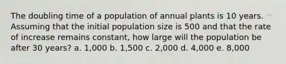 The doubling time of a population of annual plants is 10 years. Assuming that the initial population size is 500 and that the rate of increase remains constant, how large will the population be after 30 years? a. 1,000 b. 1,500 c. 2,000 d. 4,000 e. 8,000