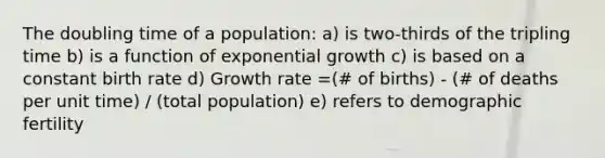 The doubling time of a population: a) is two-thirds of the tripling time b) is a function of exponential growth c) is based on a constant birth rate d) Growth rate =(# of births) - (# of deaths per unit time) / (total population) e) refers to demographic fertility