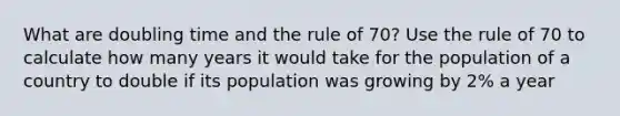 What are doubling time and the rule of 70? Use the rule of 70 to calculate how many years it would take for the population of a country to double if its population was growing by 2% a year