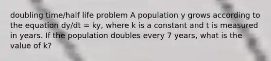 doubling time/half life problem A population y grows according to the equation dy/dt = ky, where k is a constant and t is measured in years. If the population doubles every 7 years, what is the value of k?