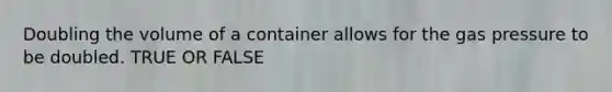 Doubling the volume of a container allows for the gas pressure to be doubled. TRUE OR FALSE