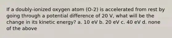 If a doubly-ionized oxygen atom (O-2) is accelerated from rest by going through a potential difference of 20 V, what will be the change in its kinetic energy? a. 10 eV b. 20 eV c. 40 eV d. none of the above