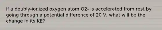 If a doubly-ionized oxygen atom O2- is accelerated from rest by going through a potential difference of 20 V, what will be the change in its KE?