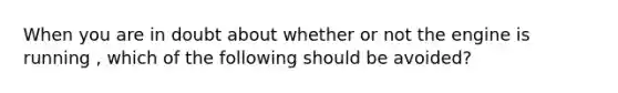 When you are in doubt about whether or not the engine is running , which of the following should be avoided?