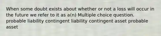 When some doubt exists about whether or not a loss will occur in the future we refer to it as a(n) Multiple choice question. probable liability contingent liability contingent asset probable asset