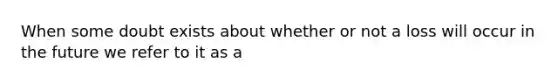 When some doubt exists about whether or not a loss will occur in the future we refer to it as a