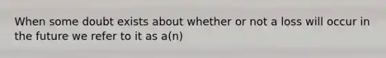 When some doubt exists about whether or not a loss will occur in the future we refer to it as a(n)