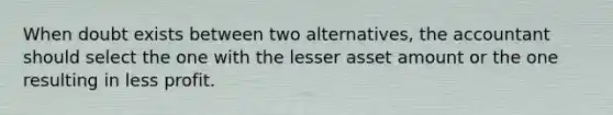 When doubt exists between two alternatives, the accountant should select the one with the lesser asset amount or the one resulting in less profit.